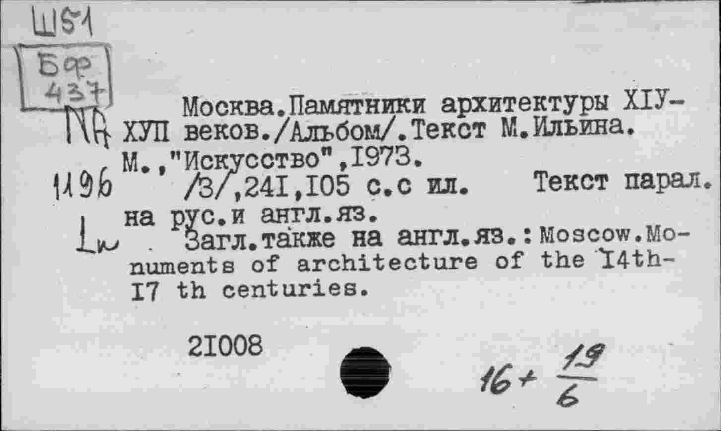 ﻿
Москва.Памятники архитектуры ХІУ-
I \Ц. ХУЛ веков./Альбом/.Текст М.Ильина.
л, М. /’Искусство”,1973.
їШ	/З/,241,105 с.с ил. Текст парал
• на рус.и антл.яз.
LiM Загл.также на англ.ЯЗ. : Moscow.Monument s of architecture of the 14th-17 th centuries.
21008
Z?